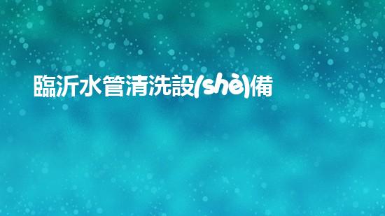 臨沂水管清洗設(shè)備解鎖水體潛力：革新技術(shù)的秘密揭曉！